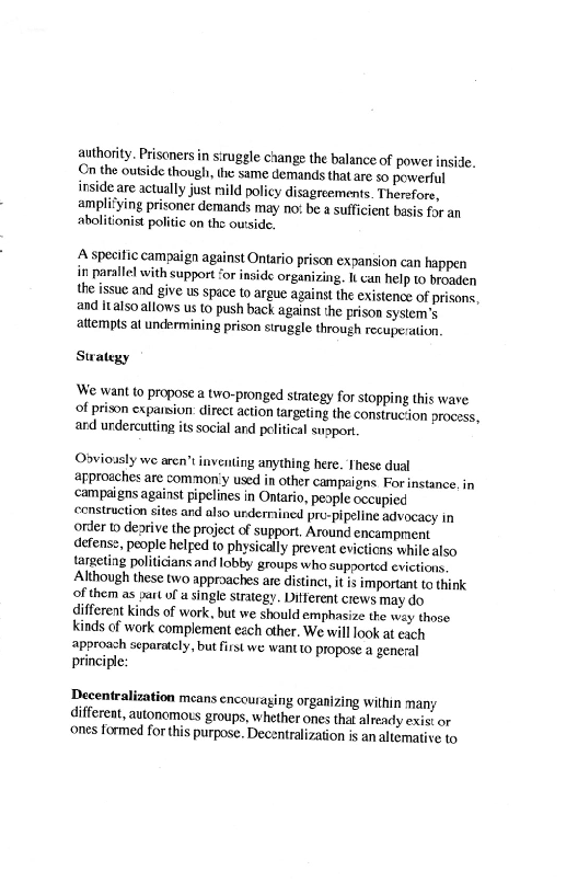 authority, Prisoners in struggle change the balance of power inside.
On the outside though, the same demands that are so powerful
inside are actually just mild policy disagreements. Therefore,
amplitying prisoner demands may no: be a sufficient basis for an
abolitionist politic on the ouside.

 

‘A specitic campaign against Ontario prison expansion can happen
in parallel with support ‘or inside organizing. It can help to broaden
the issue and give us space to argue against the existence of prisons,
and italso allows us to push back against the prison system’s
attempts at undermining prison struggle through recuperation.

Swatezy

‘We want to propose a two-pronged strategy for stopping this wave
of prison expaision: direct action targeting the construction process,
and undercutting its social and political snopor.

Obviously we aren't inventing anything here. These dual
approaches are common'y used in other campaigns. For instance, in
‘campaigns against pipelines in Ontario, peaple occupied
‘construction sites ard also urdermained pro-pipeline advocacy in
order to deorive the project of support. Around encampment

defense, people helped to physically preveat evictions while also
targeting politicians and lobby groups who supported evictions,
Although these two approaches are distinct, itis important to think
of them as yart of a single strategy. Ditferent crews may do
different kinds of work, but we should emphasize the way those
kinds of work complement each other. We will look at each
approach separately, but first we want to propose a general
principle:

 

Decentralization means encouraging organizing within many
Gifferent, autonomous groups, whether ones thal already exist or
‘ones formed for this purpose. Decentralization is an altemative to
